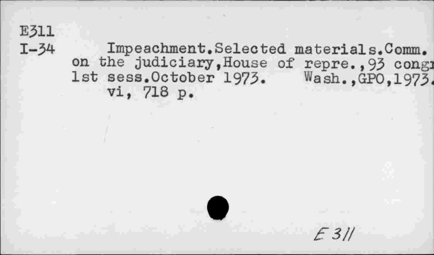 ﻿E311
1—34 Impeachment.Selected materi al sTConim.
on the judiciary,House of repre.,93 conga 1st sess.October 1975. Wash.,GPO,1973« vi, 718 p.
£3//